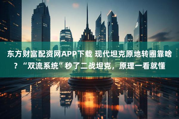 东方财富配资网APP下载 现代坦克原地转圈靠啥？“双流系统”秒了二战坦克，原理一看就懂