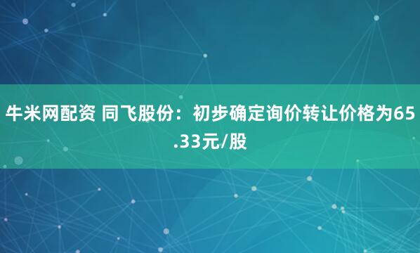 牛米网配资 同飞股份：初步确定询价转让价格为65.33元/股