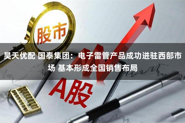 昊天优配 国泰集团：电子雷管产品成功进驻西部市场 基本形成全国销售布局