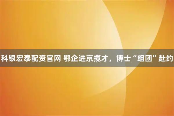 科银宏泰配资官网 鄂企进京揽才，博士“组团”赴约
