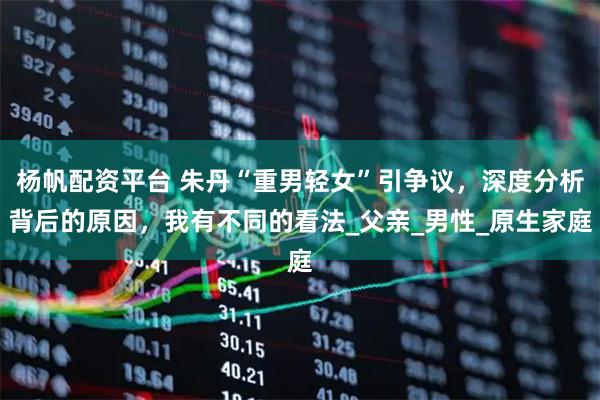 杨帆配资平台 朱丹“重男轻女”引争议，深度分析背后的原因，我有不同的看法_父亲_男性_原生家庭