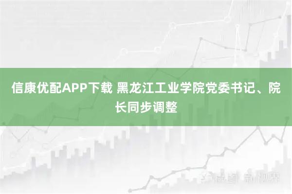 信康优配APP下载 黑龙江工业学院党委书记、院长同步调整