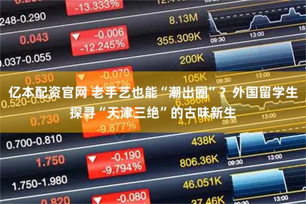 亿本配资官网 老手艺也能“潮出圈”？外国留学生探寻“天津三绝”的古味新生