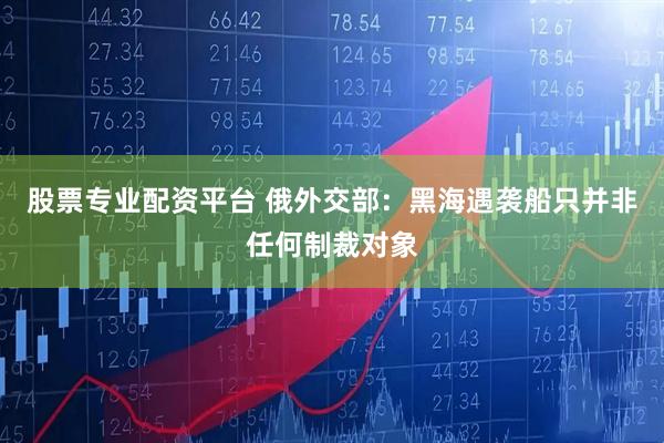 股票专业配资平台 俄外交部：黑海遇袭船只并非任何制裁对象