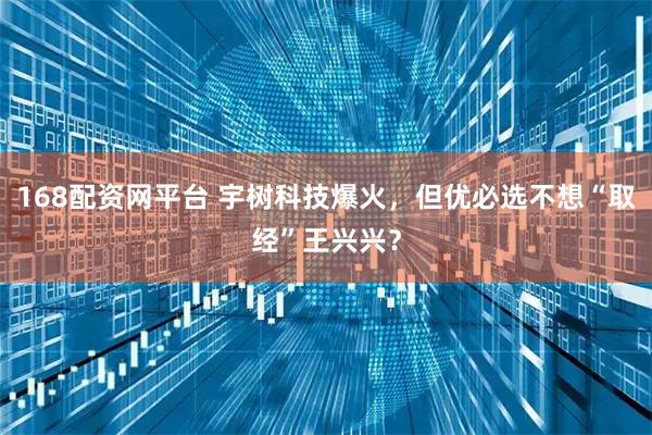 168配资网平台 宇树科技爆火，但优必选不想“取经”王兴兴？