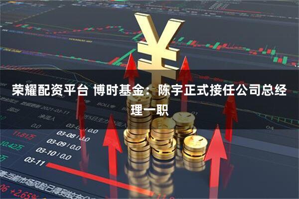 荣耀配资平台 博时基金：陈宇正式接任公司总经理一职