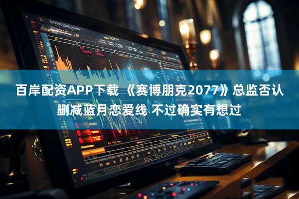 百岸配资APP下载 《赛博朋克2077》总监否认删减蓝月恋爱线 不过确实有想过
