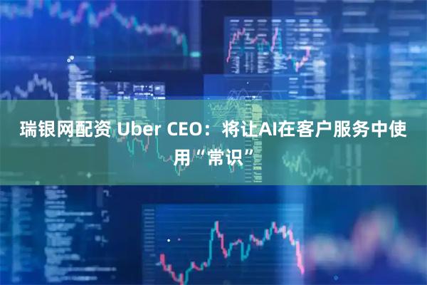 瑞银网配资 Uber CEO：将让AI在客户服务中使用“常识”