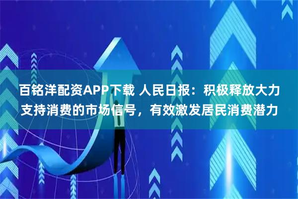百铭洋配资APP下载 人民日报：积极释放大力支持消费的市场信号，有效激发居民消费潜力