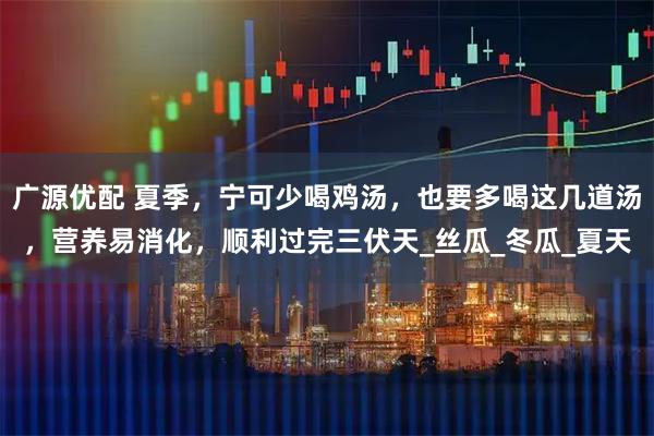 广源优配 夏季，宁可少喝鸡汤，也要多喝这几道汤，营养易消化，顺利过完三伏天_丝瓜_冬瓜_夏天