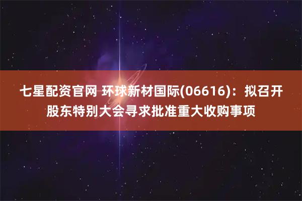 七星配资官网 环球新材国际(06616)：拟召开股东特别大会寻求批准重大收购事项