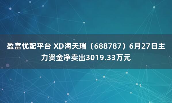 盈富忧配平台 XD海天瑞（688787）6月27日主力资金净卖出3019.33万元