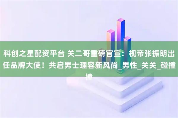 科创之星配资平台 关二哥重磅官宣：视帝张振朗出任品牌大使！共启男士理容新风尚_男性_关关_碰撞