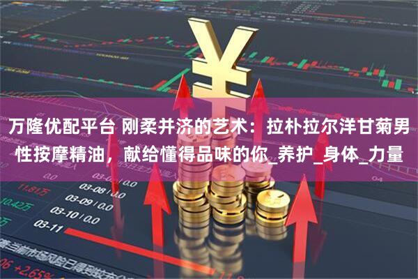 万隆优配平台 刚柔并济的艺术：拉朴拉尔洋甘菊男性按摩精油，献给懂得品味的你_养护_身体_力量