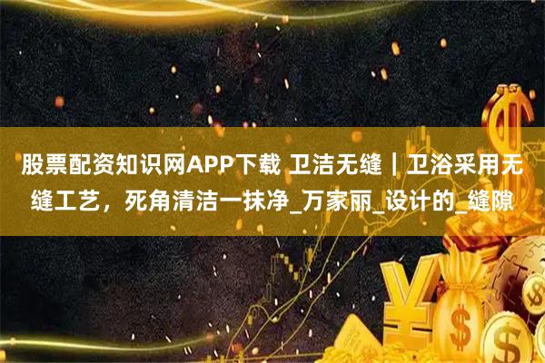 股票配资知识网APP下载 卫洁无缝｜卫浴采用无缝工艺，死角清洁一抹净_万家丽_设计的_缝隙