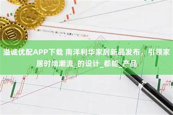 溢诚优配APP下载 南洋利华家居新品发布，引领家居时尚潮流_的设计_都能_产品