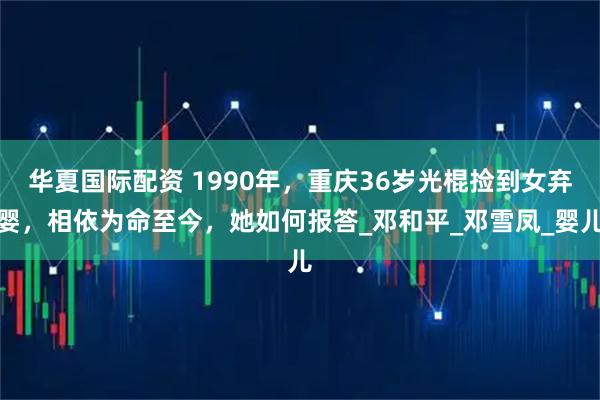 华夏国际配资 1990年，重庆36岁光棍捡到女弃婴，相依为命至今，她如何报答_邓和平_邓雪凤_婴儿