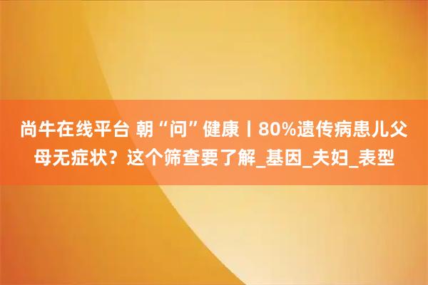 尚牛在线平台 朝“问”健康丨80%遗传病患儿父母无症状？这个筛查要了解_基因_夫妇_表型