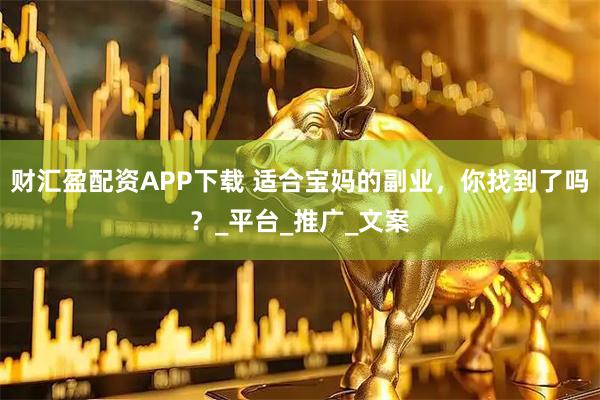 财汇盈配资APP下载 适合宝妈的副业，你找到了吗？_平台_推广_文案