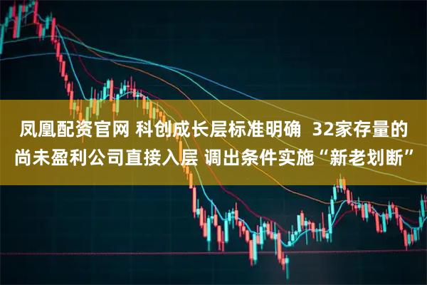 凤凰配资官网 科创成长层标准明确  32家存量的尚未盈利公司直接入层 调出条件实施“新老划断”