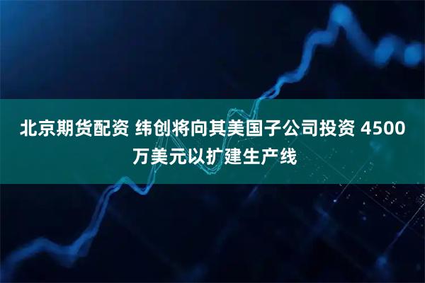 北京期货配资 纬创将向其美国子公司投资 4500 万美元以扩建生产线