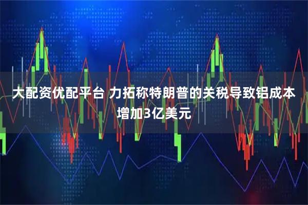 大配资优配平台 力拓称特朗普的关税导致铝成本增加3亿美元