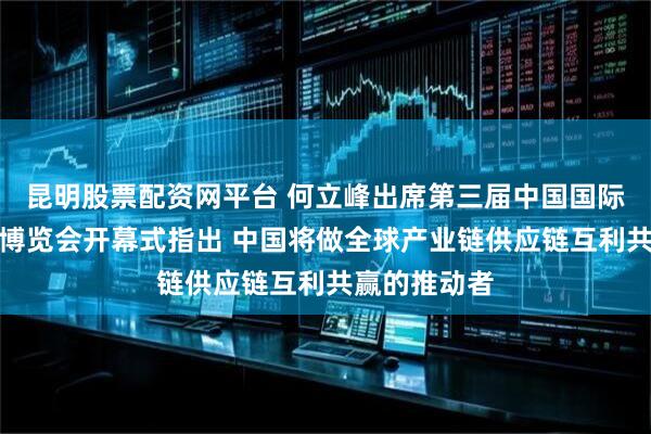 昆明股票配资网平台 何立峰出席第三届中国国际供应链促进博览会开幕式指出 中国将做全球产业链供应链互利共赢的推动者