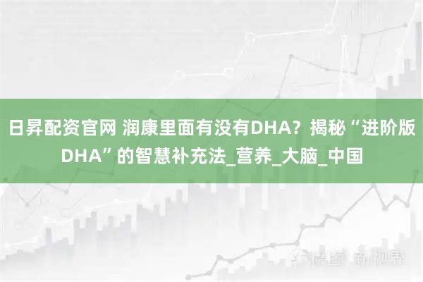 日昇配资官网 润康里面有没有DHA？揭秘“进阶版DHA”的智慧补充法_营养_大脑_中国