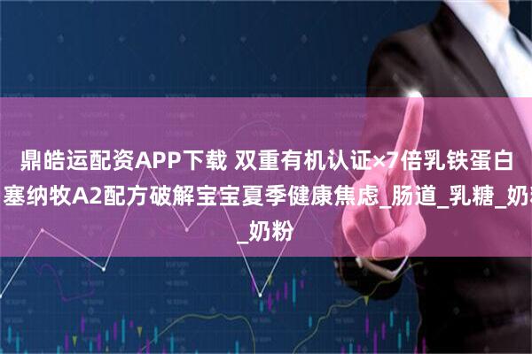 鼎皓运配资APP下载 双重有机认证×7倍乳铁蛋白：塞纳牧A2配方破解宝宝夏季健康焦虑_肠道_乳糖_奶粉