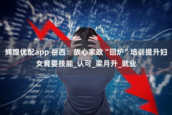 辉煌优配app 岳西：放心家政“回炉”培训提升妇女育婴技能_认可_梁月升_就业