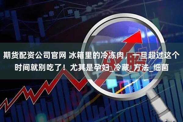 期货配资公司官网 冰箱里的冷冻肉，一旦超过这个时间就别吃了！尤其是孕妇_冷藏_方法_细菌