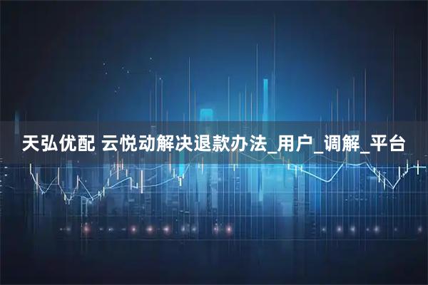 天弘优配 云悦动解决退款办法_用户_调解_平台