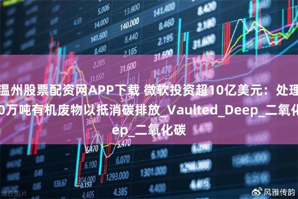 温州股票配资网APP下载 微软投资超10亿美元：处理490万吨有机废物以抵消碳排放_Vaulted_Deep_二氧化碳