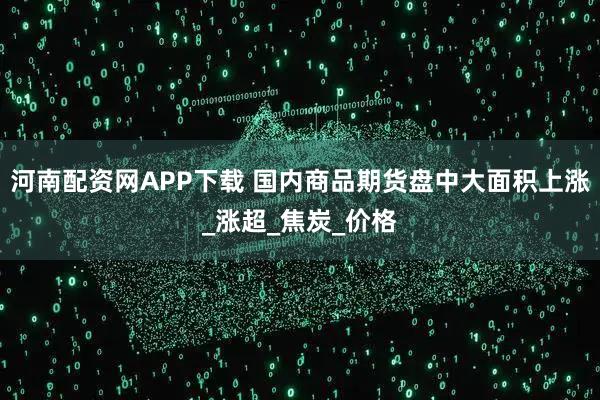 河南配资网APP下载 国内商品期货盘中大面积上涨_涨超_焦炭_价格