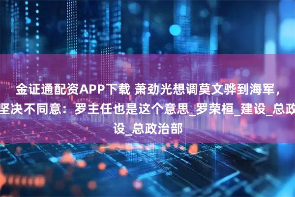 金证通配资APP下载 萧劲光想调莫文骅到海军，萧华坚决不同意：罗主任也是这个意思_罗荣桓_建设_总政治部