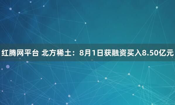 红腾网平台 北方稀土：8月1日获融资买入8.50亿元