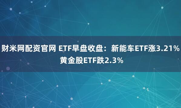 财米网配资官网 ETF早盘收盘：新能车ETF涨3.21% 黄金股ETF跌2.3%