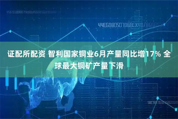 证配所配资 智利国家铜业6月产量同比增17% 全球最大铜矿产量下滑
