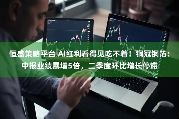恒盛策略平台 AI红利看得见吃不着！铜冠铜箔：中报业绩暴增5倍，二季度环比增长停滞